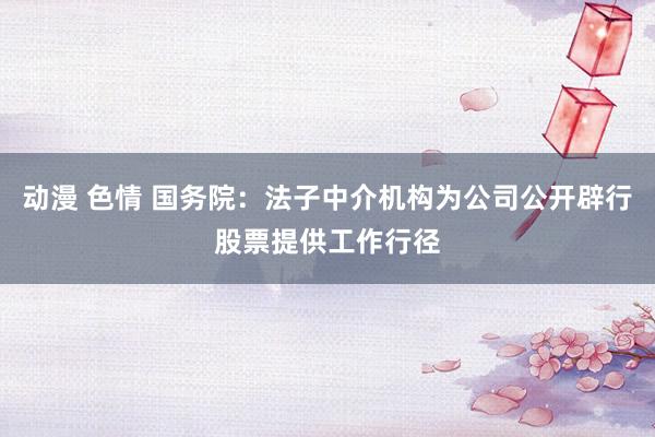 动漫 色情 国务院：法子中介机构为公司公开辟行股票提供工作行径