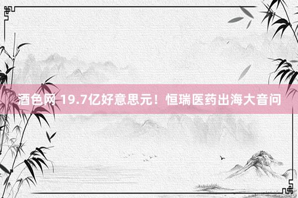 酒色网 19.7亿好意思元！恒瑞医药出海大音问