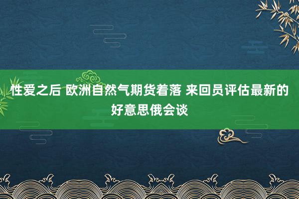 性爱之后 欧洲自然气期货着落 来回员评估最新的好意思俄会谈