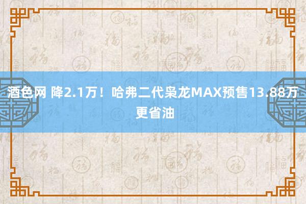 酒色网 降2.1万！哈弗二代枭龙MAX预售13.88万 更省油