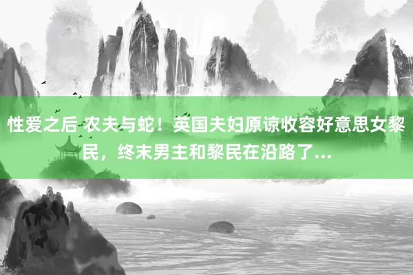 性爱之后 农夫与蛇！英国夫妇原谅收容好意思女黎民，终末男主和黎民在沿路了...