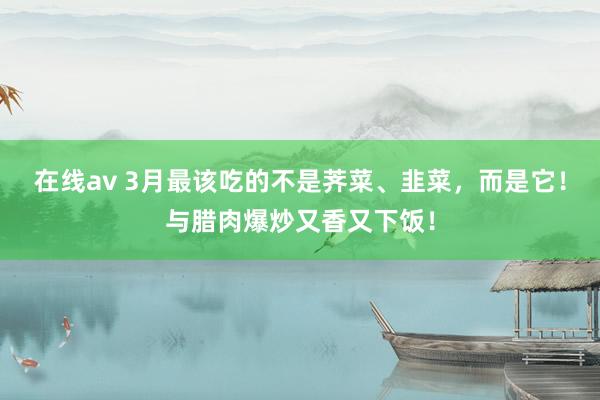 在线av 3月最该吃的不是荠菜、韭菜，而是它！与腊肉爆炒又香又下饭！