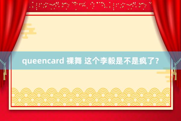 queencard 裸舞 这个李毅是不是疯了？