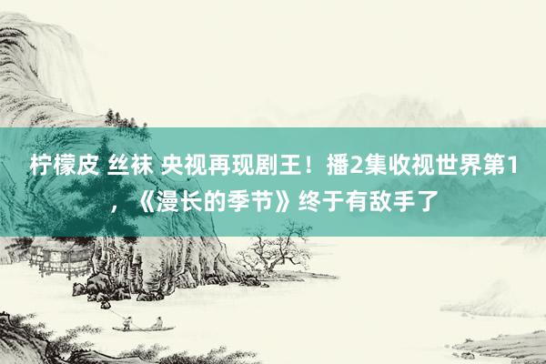 柠檬皮 丝袜 央视再现剧王！播2集收视世界第1，《漫长的季节》终于有敌手了