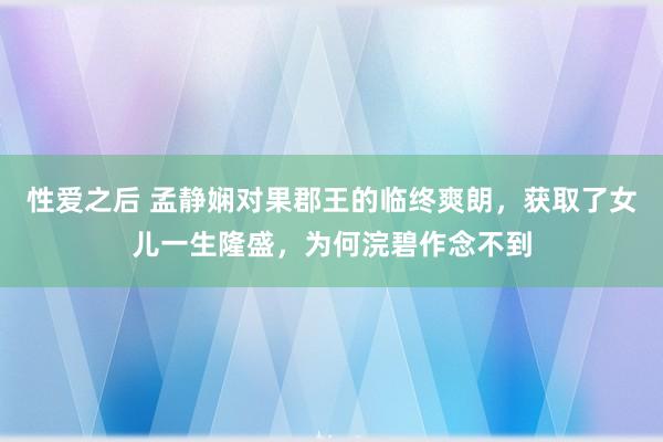性爱之后 孟静娴对果郡王的临终爽朗，获取了女儿一生隆盛，为何浣碧作念不到