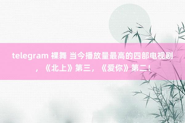 telegram 裸舞 当今播放量最高的四部电视剧，《北上》第三，《爱你》第二！