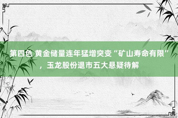 第四色 黄金储量连年猛增突变“矿山寿命有限”，玉龙股份退市五大悬疑待解