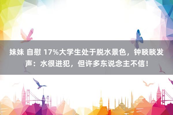 妹妹 自慰 17%大学生处于脱水景色，钟睒睒发声：水很进犯，但许多东说念主不信！