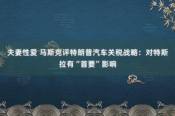 夫妻性爱 马斯克评特朗普汽车关税战略：对特斯拉有“首要”影响