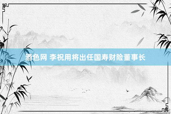 酒色网 李祝用将出任国寿财险董事长