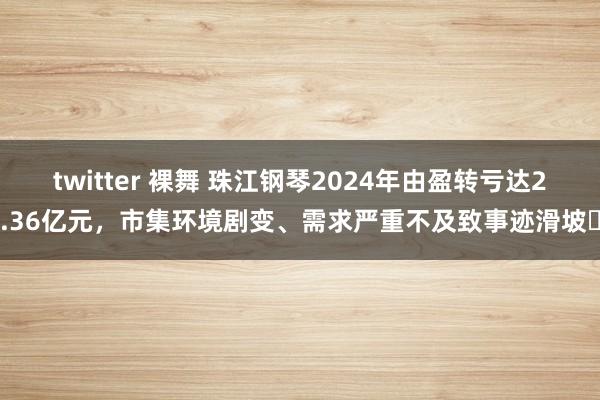 twitter 裸舞 珠江钢琴2024年由盈转亏达2.36亿元，市集环境剧变、需求严重不及致事迹滑坡‌
