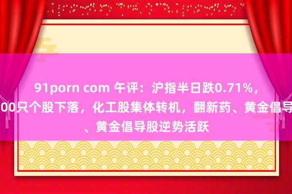 91porn com 午评：沪指半日跌0.71%，全市集超4200只个股下落，化工股集体转机，翻新药、黄金倡导股逆势活跃