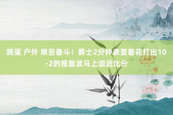 跳蛋 户外 艰苦奋斗！爵士2分钟表里着花打出10-2的报复波马上迫近比分