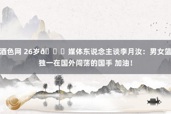 酒色网 26岁🎂媒体东说念主谈李月汝：男女篮独一在国外闯荡的国手 加油！