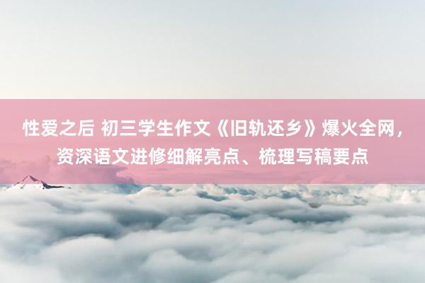 性爱之后 初三学生作文《旧轨还乡》爆火全网，资深语文进修细解亮点、梳理写稿要点