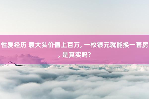 性爱经历 袁大头价值上百万， 一枚银元就能换一套房， 是真实吗?