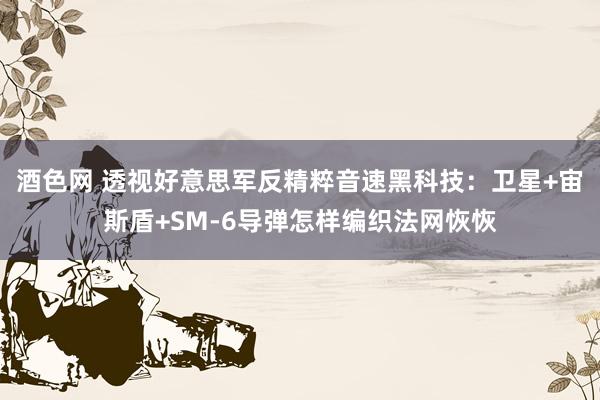 酒色网 透视好意思军反精粹音速黑科技：卫星+宙斯盾+SM-6导弹怎样编织法网恢恢