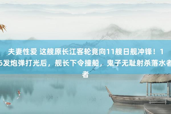 夫妻性爱 这艘原长江客轮竟向11艘日舰冲锋！16发炮弹打光后，舰长下令撞船，鬼子无耻射杀落水者