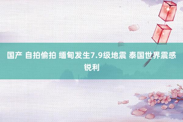 国产 自拍偷拍 缅甸发生7.9级地震 泰国世界震感锐利