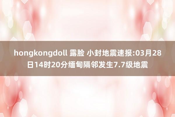 hongkongdoll 露脸 小封地震速报:03月28日14时20分缅甸隔邻发生7.7级地震