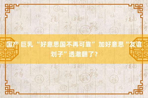 国产 巨乳 “好意思国不再可靠” 加好意思“友谊划子”透澈翻了？