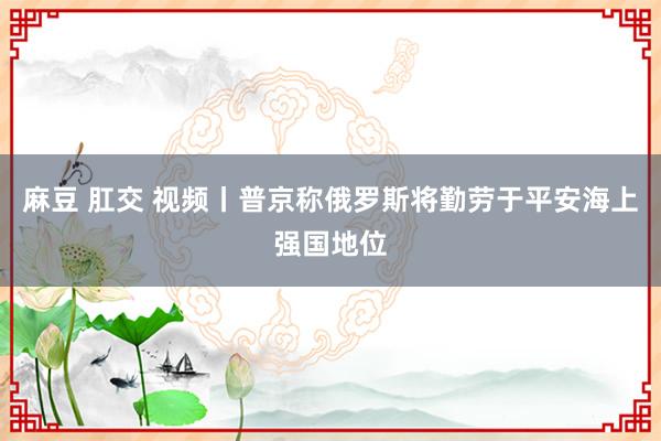 麻豆 肛交 视频丨普京称俄罗斯将勤劳于平安海上强国地位