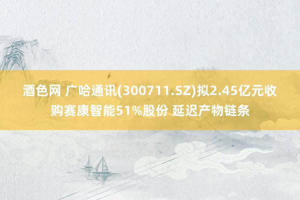 酒色网 广哈通讯(300711.SZ)拟2.45亿元收购赛康智能51%股份 延迟产物链条