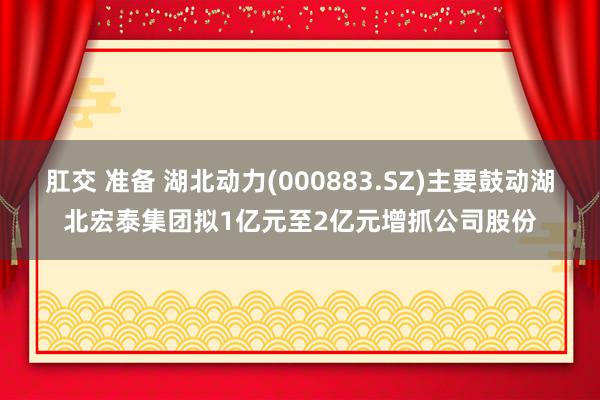 肛交 准备 湖北动力(000883.SZ)主要鼓动湖北宏泰集团拟1亿元至2亿元增抓公司股份