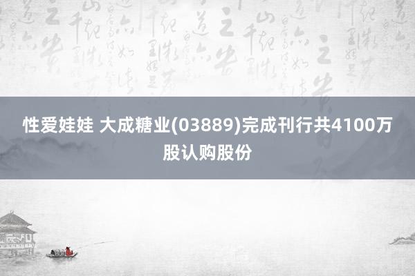 性爱娃娃 大成糖业(03889)完成刊行共4100万股认购股份