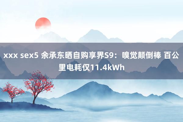 xxx sex5 余承东晒自购享界S9：嗅觉颠倒棒 百公里电耗仅11.4kWh