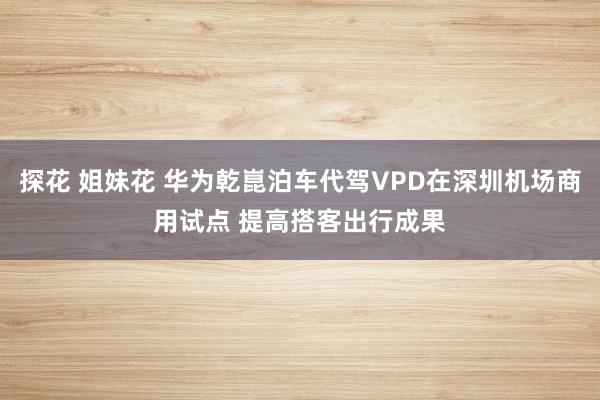 探花 姐妹花 华为乾崑泊车代驾VPD在深圳机场商用试点 提高搭客出行成果