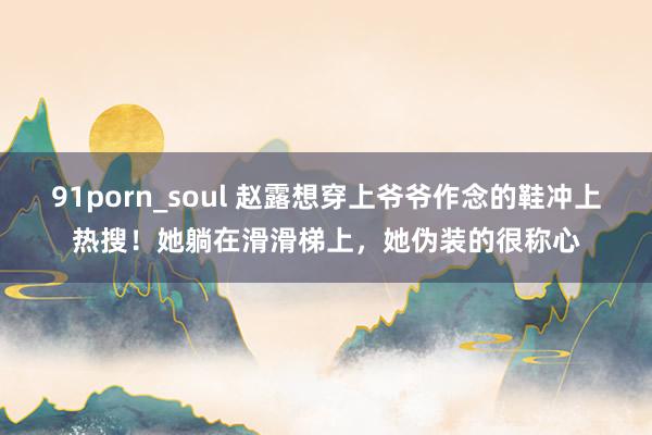 91porn_soul 赵露想穿上爷爷作念的鞋冲上热搜！她躺在滑滑梯上，她伪装的很称心