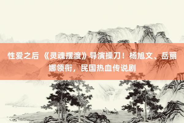 性爱之后 《灵魂摆渡》导演操刀！杨旭文、岳丽娜领衔，民国热血传说剧