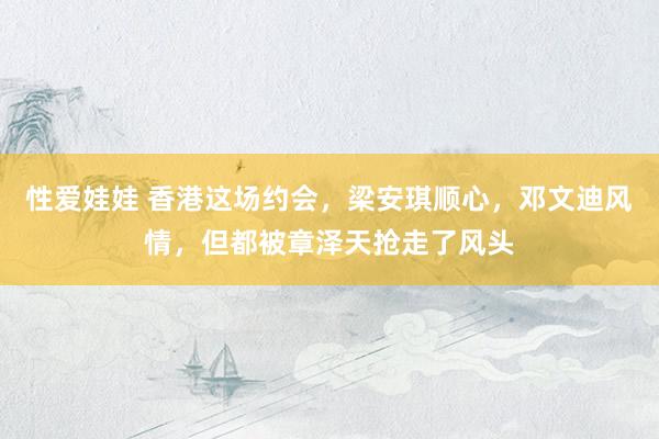 性爱娃娃 香港这场约会，梁安琪顺心，邓文迪风情，但都被章泽天抢走了风头