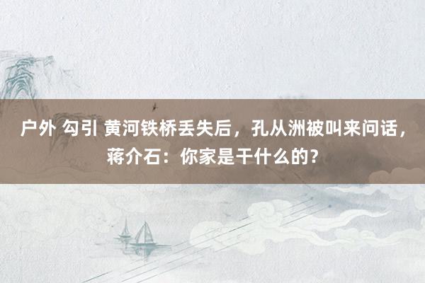 户外 勾引 黄河铁桥丢失后，孔从洲被叫来问话，蒋介石：你家是干什么的？
