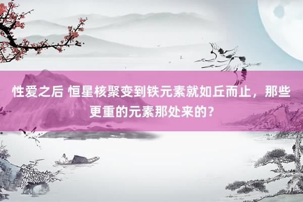 性爱之后 恒星核聚变到铁元素就如丘而止，那些更重的元素那处来的？
