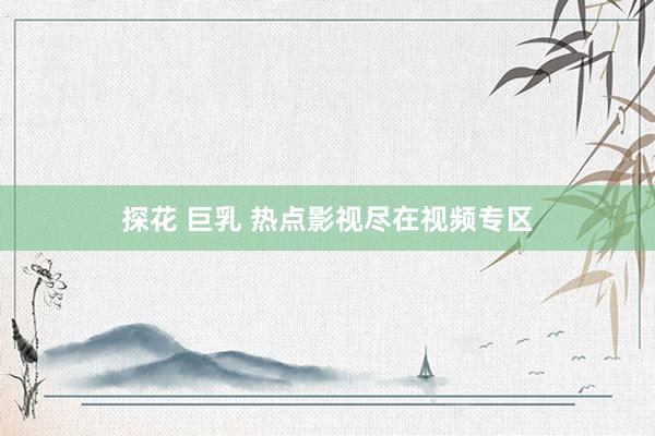 探花 巨乳 热点影视尽在视频专区