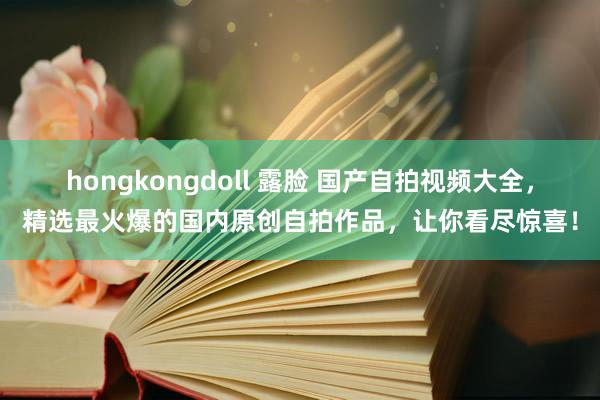 hongkongdoll 露脸 国产自拍视频大全，精选最火爆的国内原创自拍作品，让你看尽惊喜！