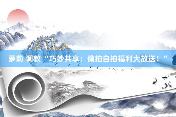 萝莉 调教 “巧妙共享：偷拍自拍福利大放送！”