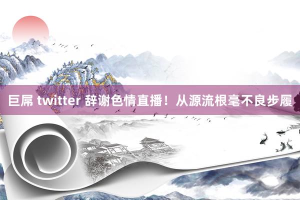 巨屌 twitter 辞谢色情直播！从源流根毫不良步履