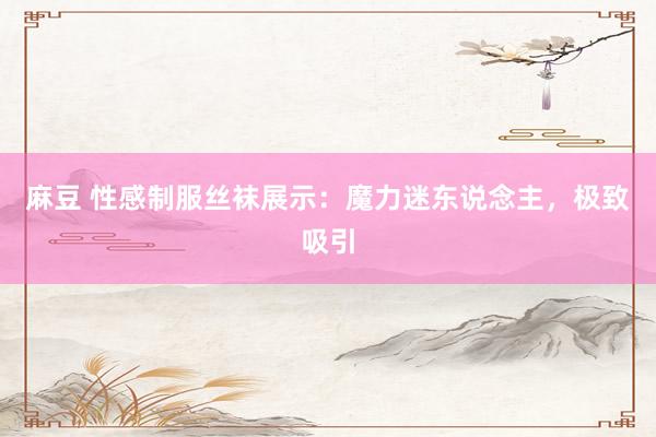 麻豆 性感制服丝袜展示：魔力迷东说念主，极致吸引