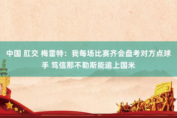 中国 肛交 梅雷特：我每场比赛齐会盘考对方点球手 笃信那不勒斯能追上国米