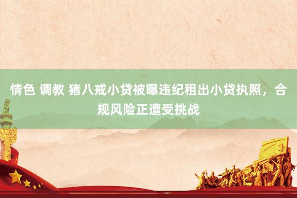 情色 调教 猪八戒小贷被曝违纪租出小贷执照，合规风险正遭受挑战