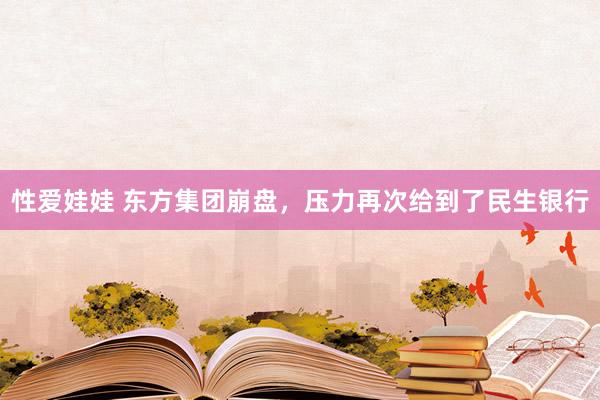 性爱娃娃 东方集团崩盘，压力再次给到了民生银行