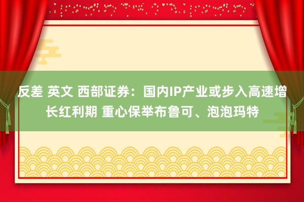 反差 英文 西部证券：国内IP产业或步入高速增长红利期 重心保举布鲁可、泡泡玛特
