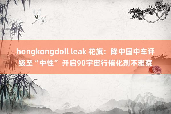 hongkongdoll leak 花旗：降中国中车评级至“中性” 开启90宇宙行催化剂不雅察