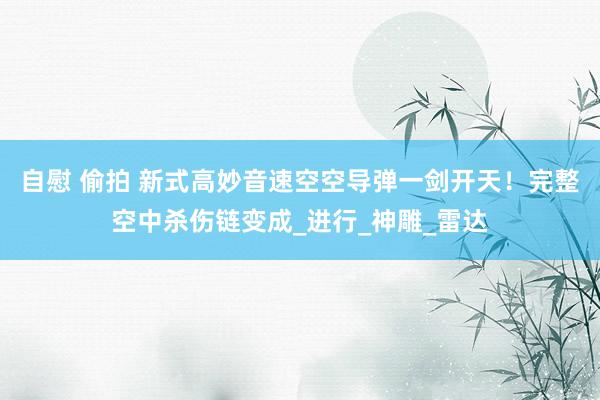 自慰 偷拍 新式高妙音速空空导弹一剑开天！完整空中杀伤链变成_进行_神雕_雷达