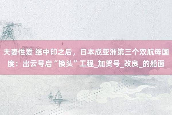 夫妻性爱 继中印之后，日本成亚洲第三个双航母国度：出云号启“换头”工程_加贺号_改良_的船面