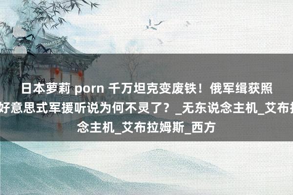 日本萝莉 porn 千万坦克变废铁！俄军缉获照曝致命伤，好意思式军援听说为何不灵了？_无东说念主机_艾布拉姆斯_西方