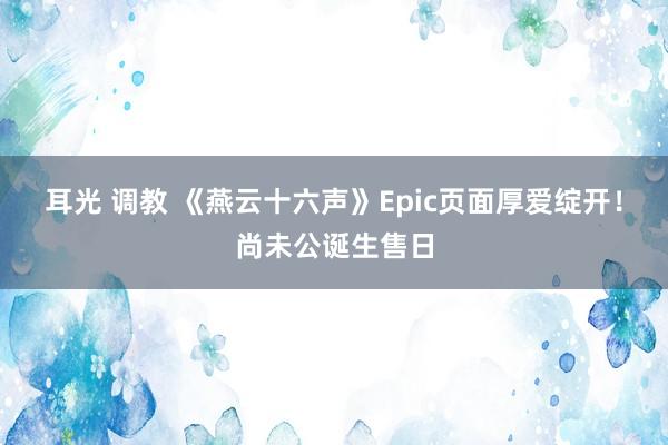 耳光 调教 《燕云十六声》Epic页面厚爱绽开！尚未公诞生售日